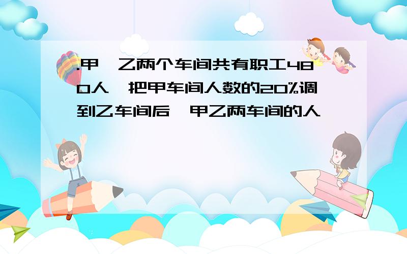 .甲、乙两个车间共有职工480人,把甲车间人数的20%调到乙车间后,甲乙两车间的人