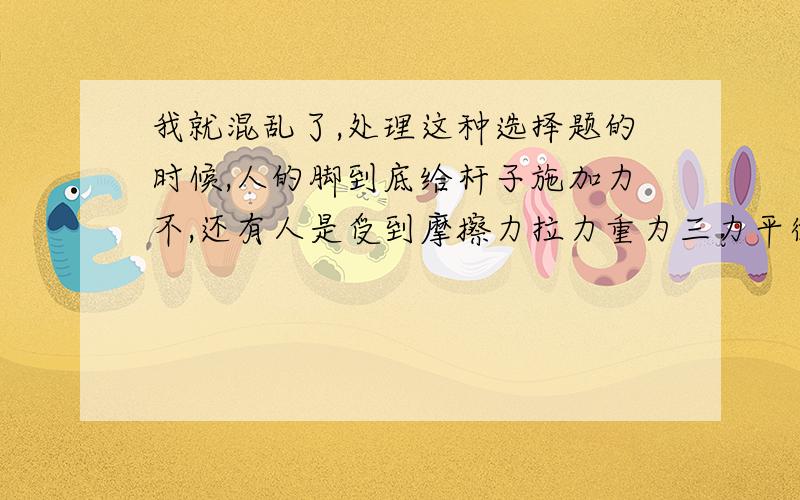 我就混乱了,处理这种选择题的时候,人的脚到底给杆子施加力不,还有人是受到摩擦力拉力重力三力平衡 还是受到摩擦力重力而力平