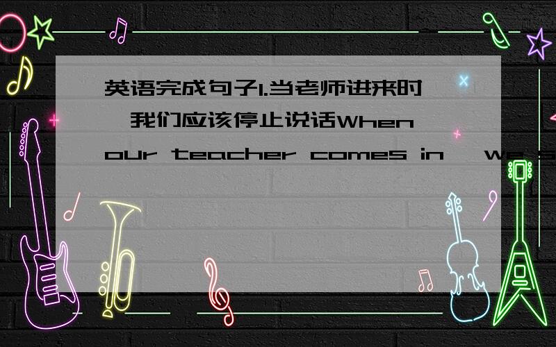 英语完成句子1.当老师进来时,我们应该停止说话When our teacher comes in ,we should