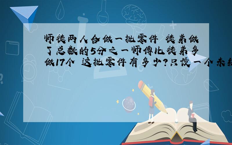 师徒两人合做一批零件 徒弟做了总数的5分之一师傅比徒弟多做17个 这批零件有多少?只设一个未知数,好追加30分