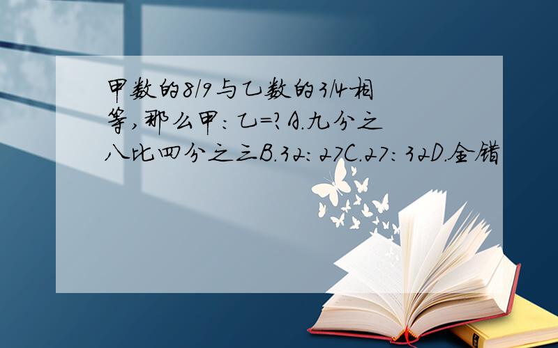 甲数的8/9与乙数的3/4相等,那么甲:乙=?A.九分之八比四分之三B.32:27C.27:32D.全错