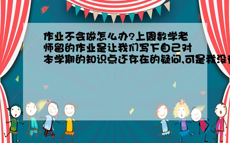 作业不会做怎么办?上周数学老师留的作业是让我们写下自己对本学期的知识点还存在的疑问,可是我没有啊,这项作业该怎么完成呢?