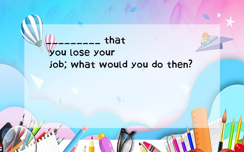 _________ that you lose your job; what would you do then?