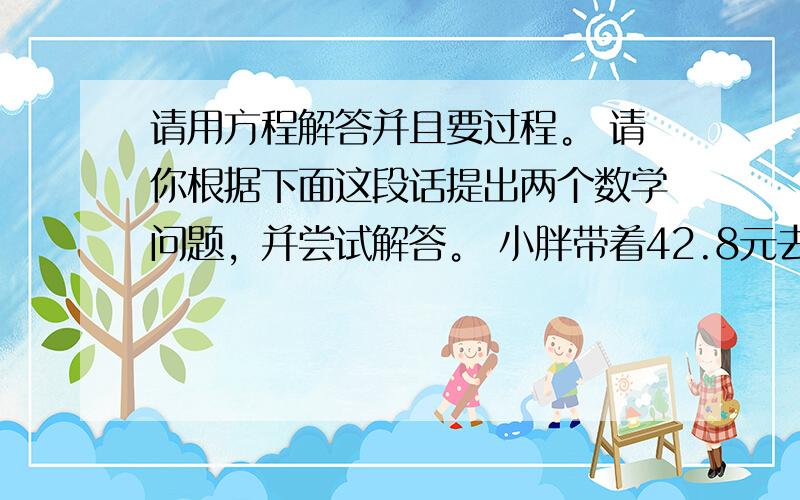 请用方程解答并且要过程。 请你根据下面这段话提出两个数学问题，并尝试解答。 小胖带着42.8元去书