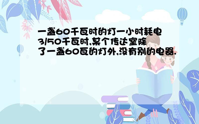 一盏60千瓦时的灯一小时耗电3/50千瓦时,某个传达室除了一盏60瓦的灯外,没有别的电器.