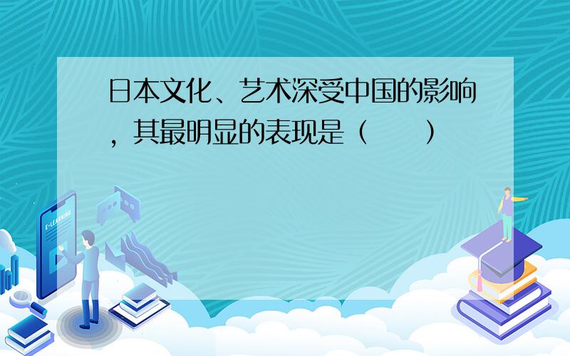 日本文化、艺术深受中国的影响，其最明显的表现是（　　）