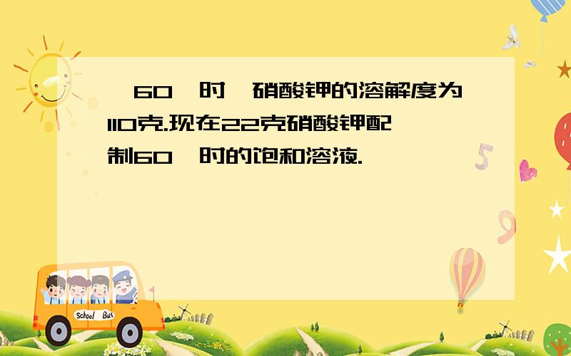 、60℃时,硝酸钾的溶解度为110克.现在22克硝酸钾配制60℃时的饱和溶液.