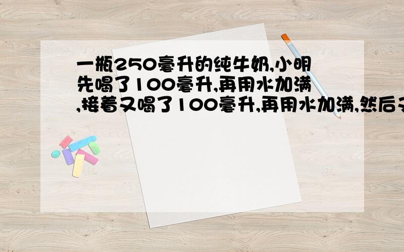 一瓶250毫升的纯牛奶,小明先喝了100毫升,再用水加满,接着又喝了100毫升,再用水加满,然后又喝了50毫升,