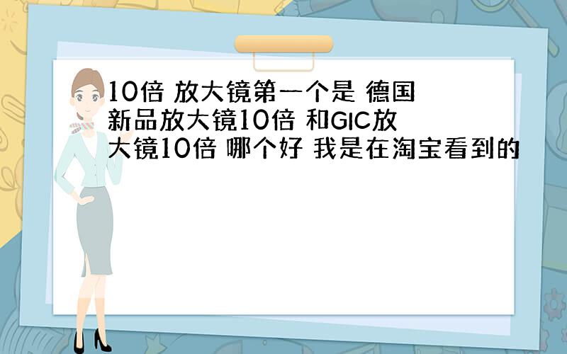 10倍 放大镜第一个是 德国新品放大镜10倍 和GIC放大镜10倍 哪个好 我是在淘宝看到的