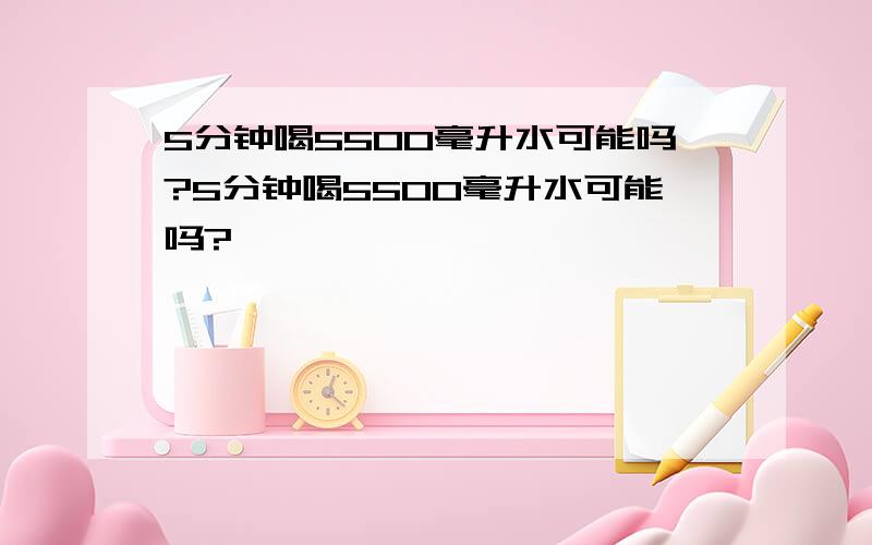 5分钟喝5500毫升水可能吗?5分钟喝5500毫升水可能吗?