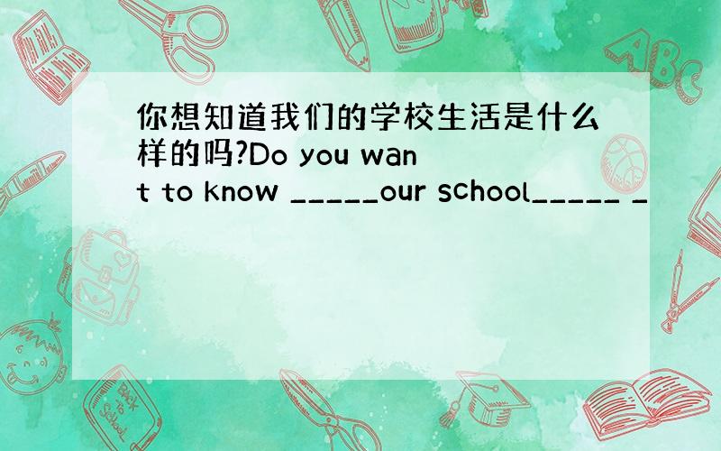 你想知道我们的学校生活是什么样的吗?Do you want to know _____our school_____ _