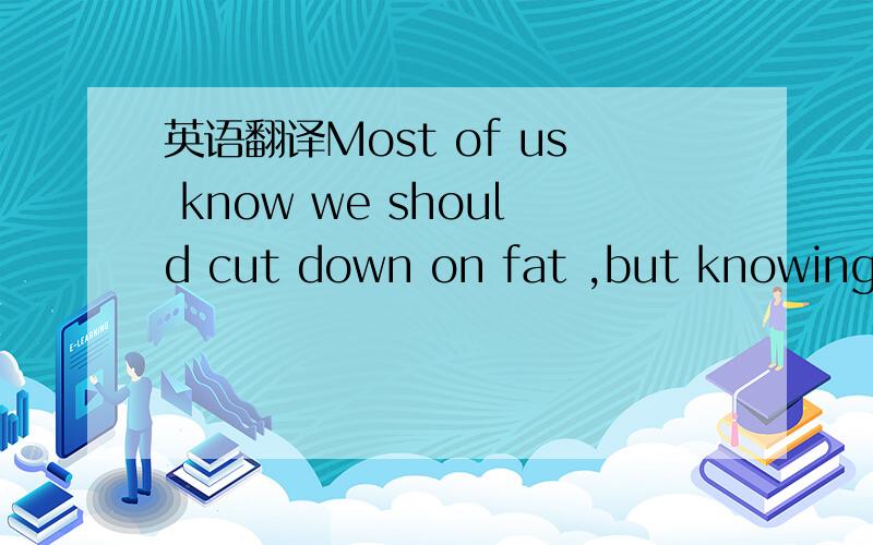 英语翻译Most of us know we should cut down on fat ,but knowing s