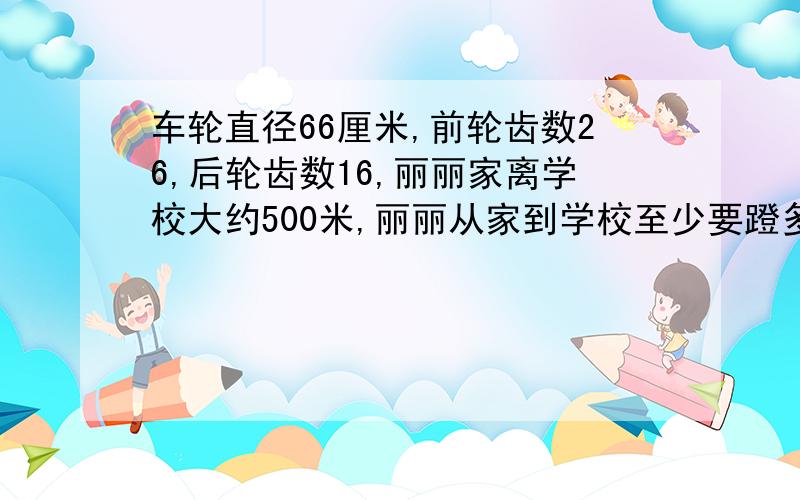 车轮直径66厘米,前轮齿数26,后轮齿数16,丽丽家离学校大约500米,丽丽从家到学校至少要蹬多少圈