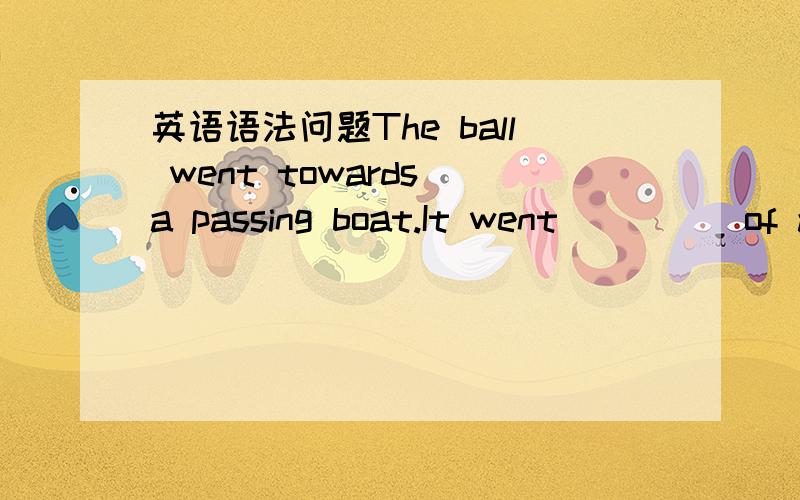 英语语法问题The ball went towards a passing boat.It went ____ of a