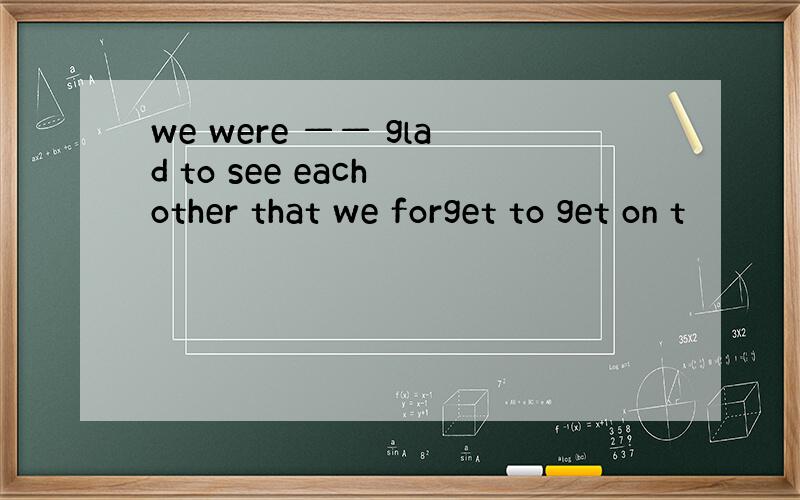 we were —— glad to see each other that we forget to get on t