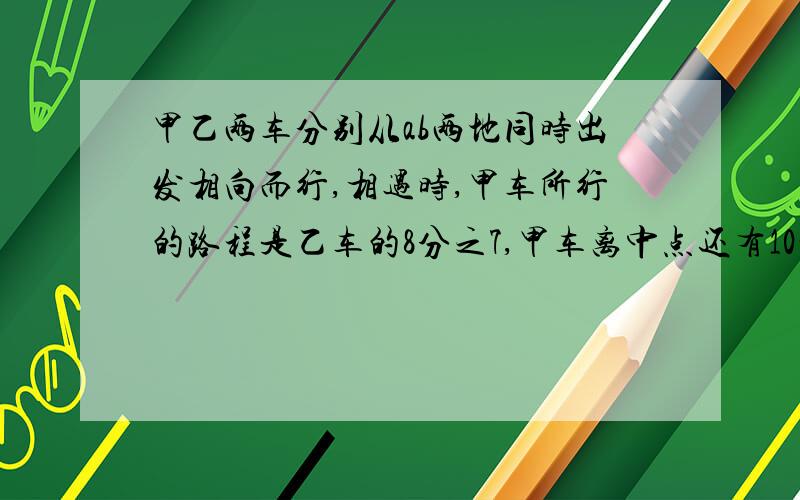 甲乙两车分别从ab两地同时出发相向而行,相遇时,甲车所行的路程是乙车的8分之7,甲车离中点还有10千米.