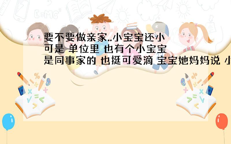 要不要做亲家..小宝宝还小 可是 单位里 也有个小宝宝 是同事家的 也挺可爱滴 宝宝她妈妈说 小宝宝都很可爱 俩个宝宝放