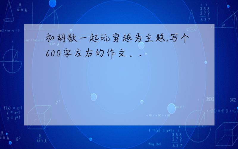 和胡歌一起玩穿越为主题,写个600字左右的作文、.