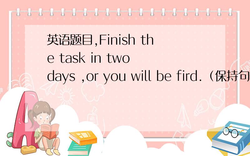 英语题目,Finish the task in two days ,or you will be fird.（保持句意不