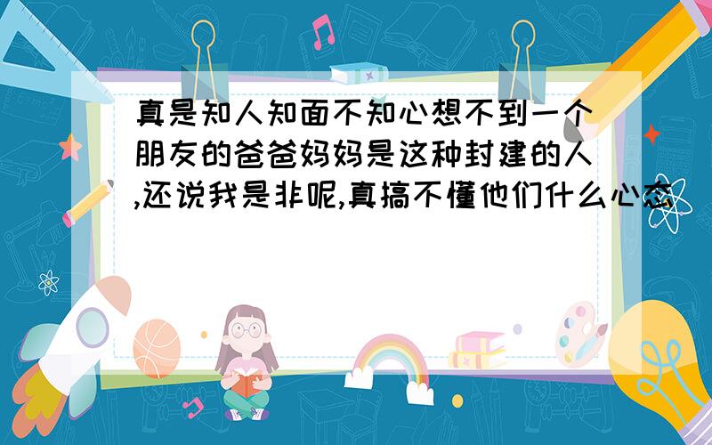 真是知人知面不知心想不到一个朋友的爸爸妈妈是这种封建的人,还说我是非呢,真搞不懂他们什么心态