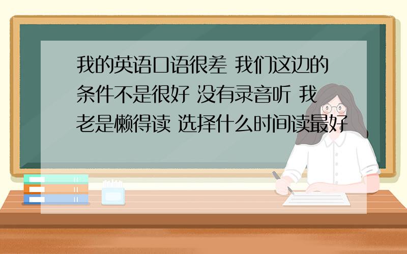 我的英语口语很差 我们这边的条件不是很好 没有录音听 我老是懒得读 选择什么时间读最好