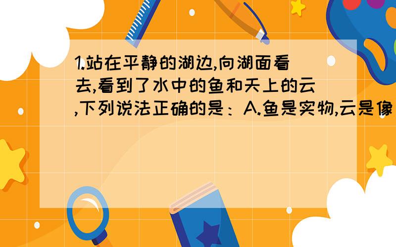 1.站在平静的湖边,向湖面看去,看到了水中的鱼和天上的云,下列说法正确的是：A.鱼是实物,云是像 B.云是实像,鱼是虚象