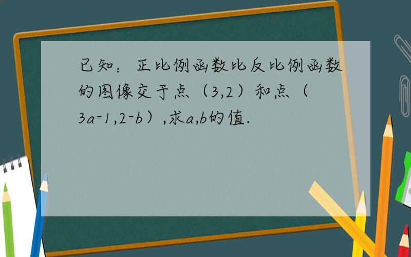 已知：正比例函数比反比例函数的图像交于点（3,2）和点（3a-1,2-b）,求a,b的值.