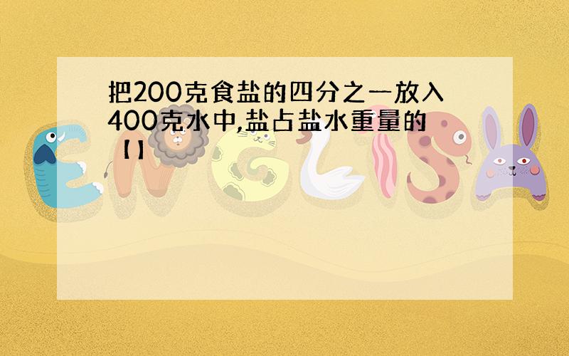 把200克食盐的四分之一放入400克水中,盐占盐水重量的【】