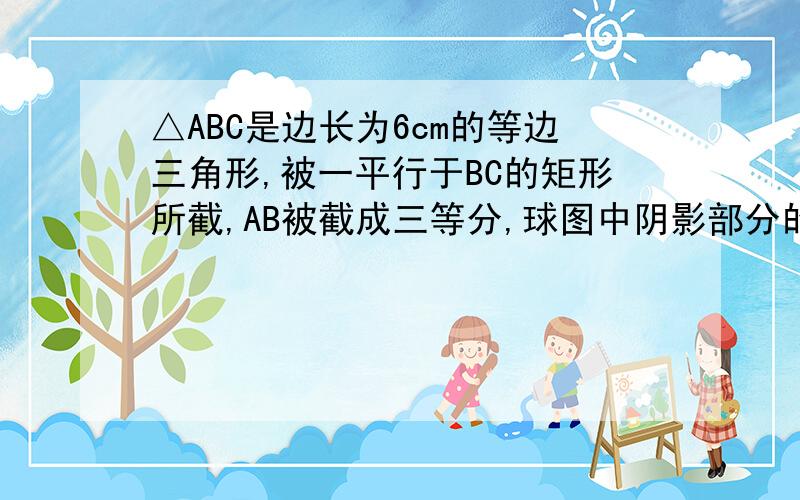 △ABC是边长为6cm的等边三角形,被一平行于BC的矩形所截,AB被截成三等分,球图中阴影部分的面积.拜托回答得仔细点,