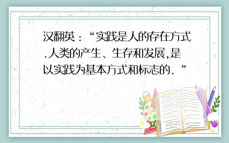 汉翻英：“实践是人的存在方式.人类的产生、生存和发展,是以实践为基本方式和标志的. ”