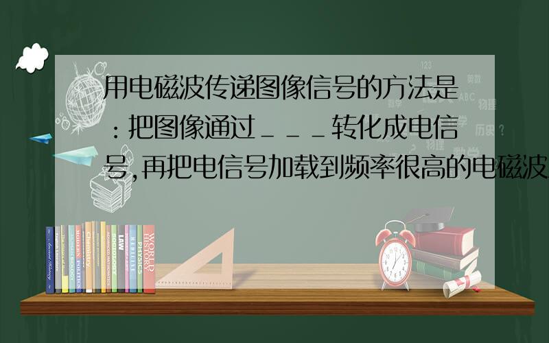 用电磁波传递图像信号的方法是：把图像通过＿＿＿转化成电信号,再把电信号加载到频率很高的电磁波上