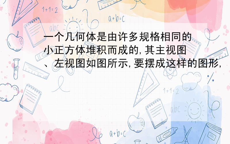 一个几何体是由许多规格相同的小正方体堆积而成的,其主视图、左视图如图所示,要摆成这样的图形,