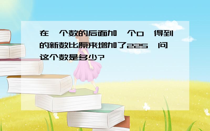 在一个数的后面加一个0,得到的新数比原来增加了225,问这个数是多少?