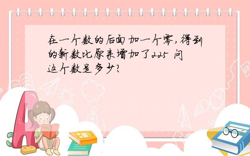 在一个数的后面加一个零,得到的新数比原来增加了225 问这个数是多少?