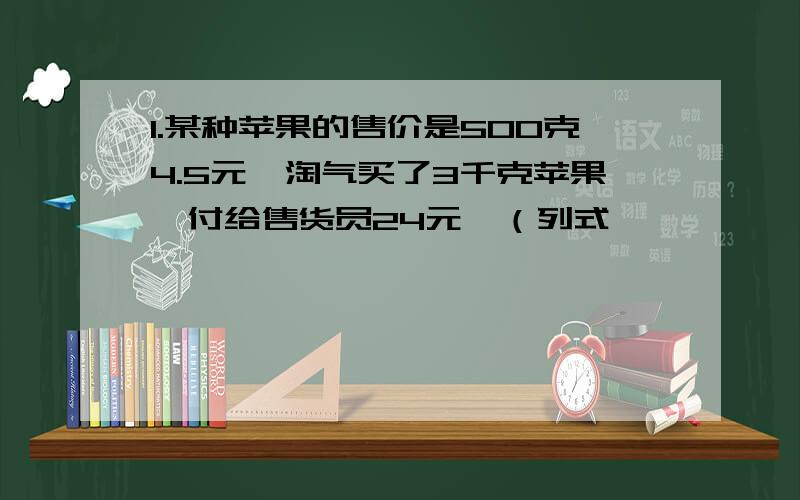 1.某种苹果的售价是500克4.5元,淘气买了3千克苹果,付给售货员24元,（列式,