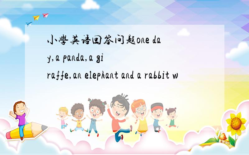 小学英语回答问题one day,a panda,a giraffe,an elephant and a rabbit w