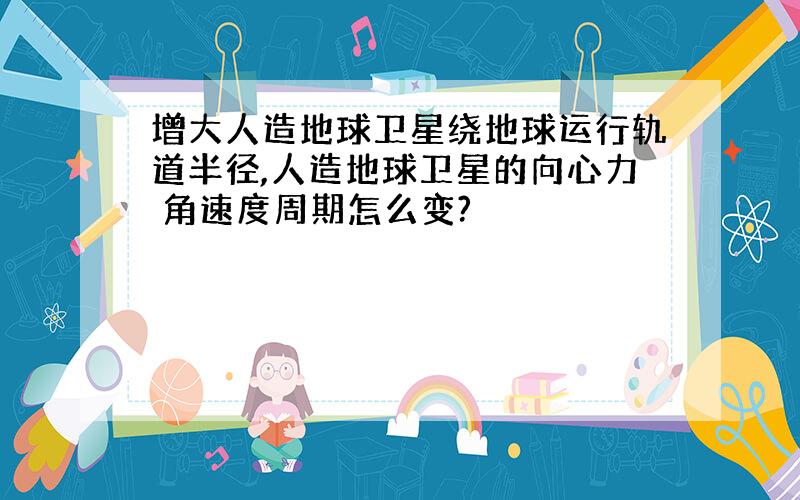 增大人造地球卫星绕地球运行轨道半径,人造地球卫星的向心力 角速度周期怎么变?