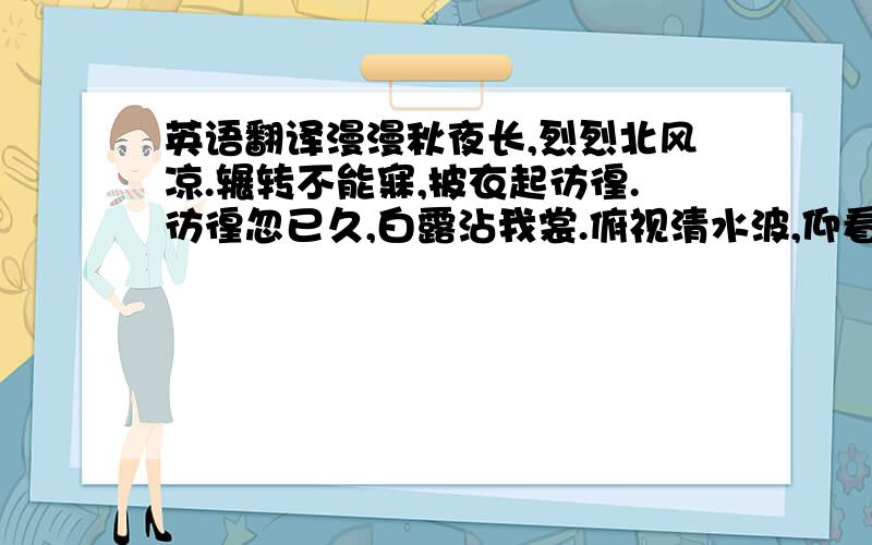 英语翻译漫漫秋夜长,烈烈北风凉.辗转不能寐,披衣起彷徨.彷徨忽已久,白露沾我裳.俯视清水波,仰看明月光.天汉回西流,三五