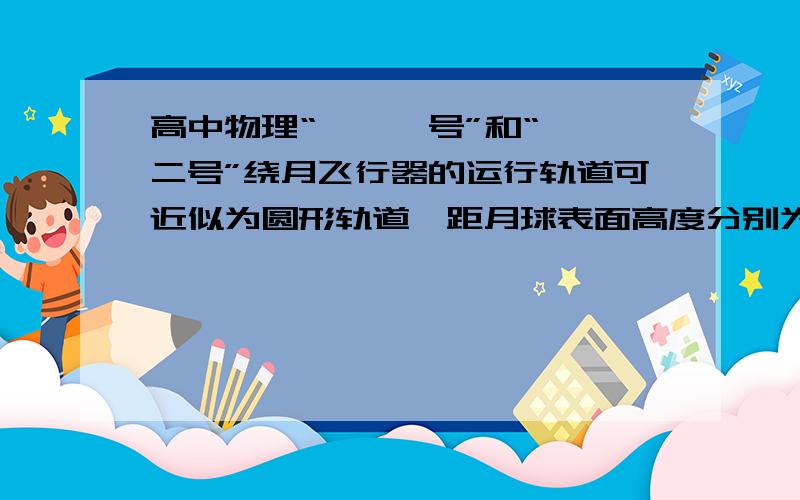 高中物理“嫦娥一号”和“嫦娥二号”绕月飞行器的运行轨道可近似为圆形轨道,距月球表面高度分别为和,运动的向心加速度分别是和