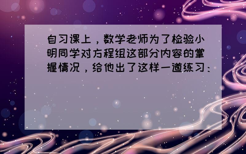 自习课上，数学老师为了检验小明同学对方程组这部分内容的掌握情况，给他出了这样一道练习：