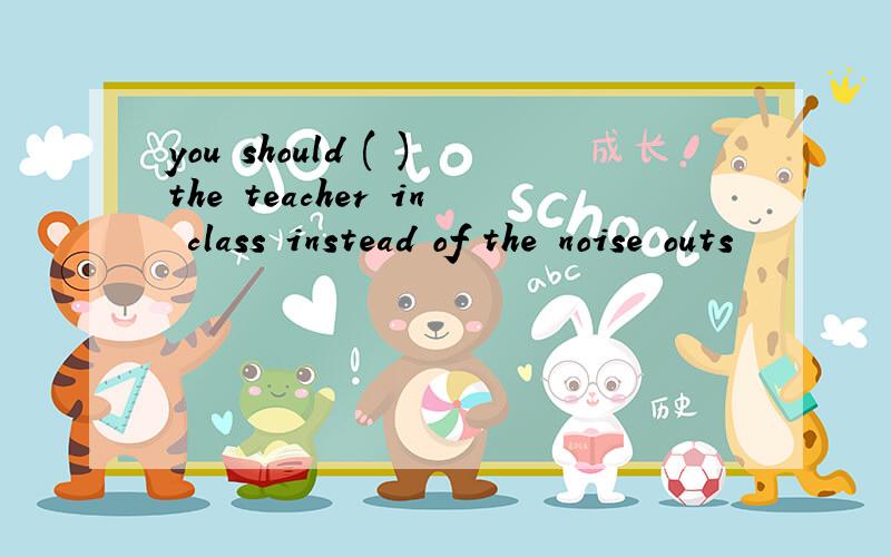 you should ( )the teacher in class instead of the noise outs