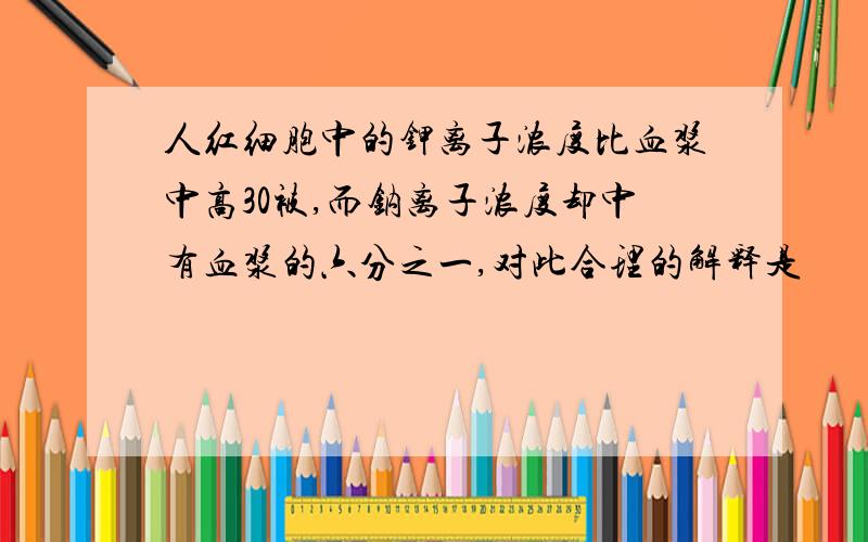 人红细胞中的钾离子浓度比血浆中高30被,而钠离子浓度却中有血浆的六分之一,对此合理的解释是