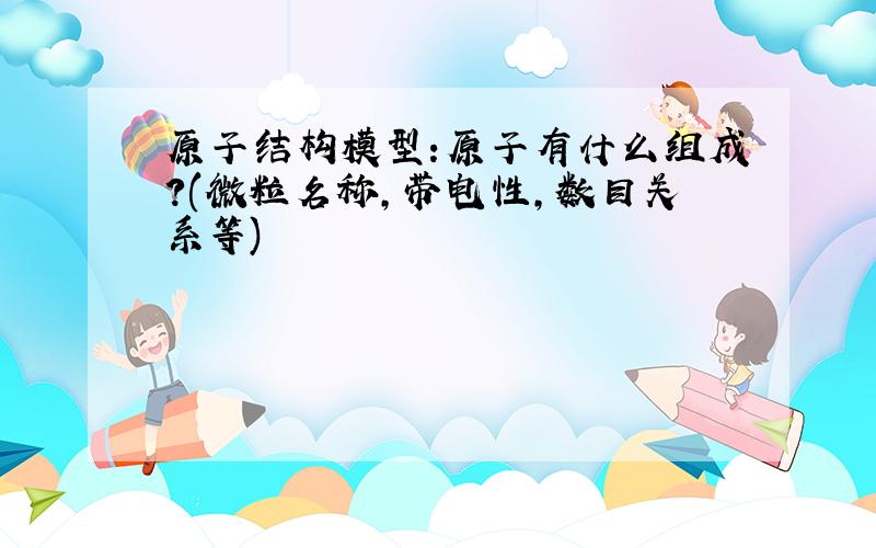 原子结构模型:原子有什么组成?(微粒名称,带电性,数目关系等)