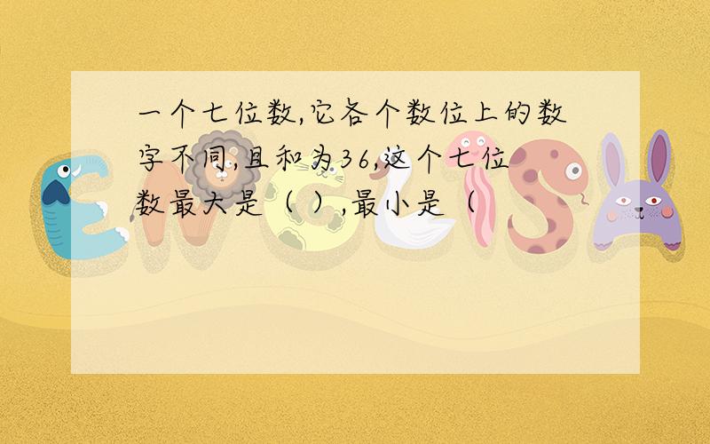 一个七位数,它各个数位上的数字不同,且和为36,这个七位数最大是（ ）,最小是（