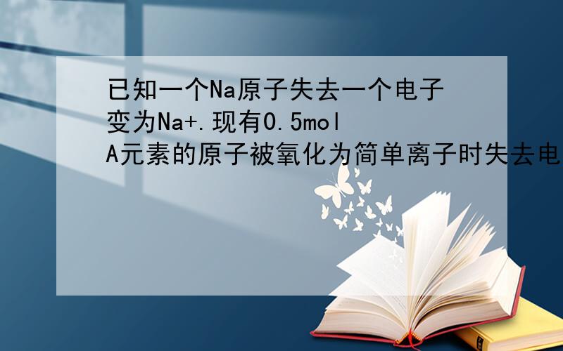 已知一个Na原子失去一个电子变为Na+.现有0.5molA元素的原子被氧化为简单离子时失去电子的物（在线等）