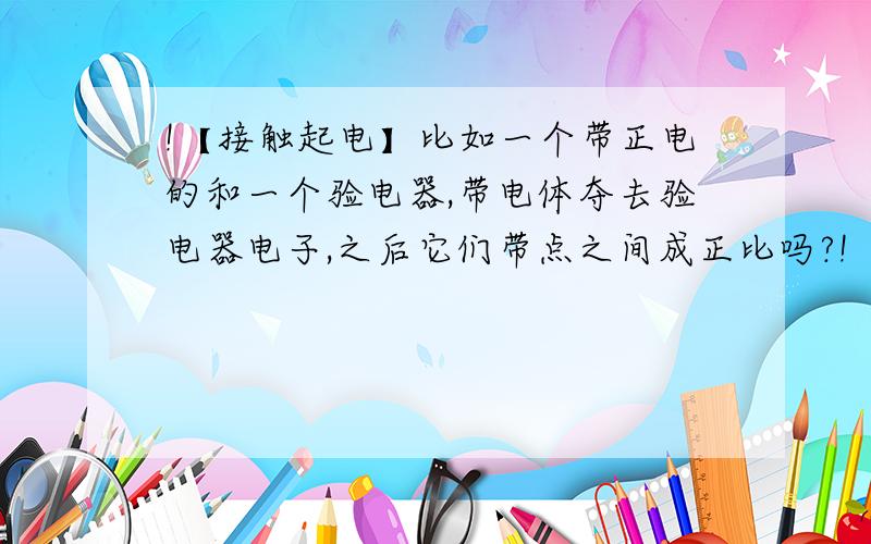 !【接触起电】比如一个带正电的和一个验电器,带电体夺去验电器电子,之后它们带点之间成正比吗?!