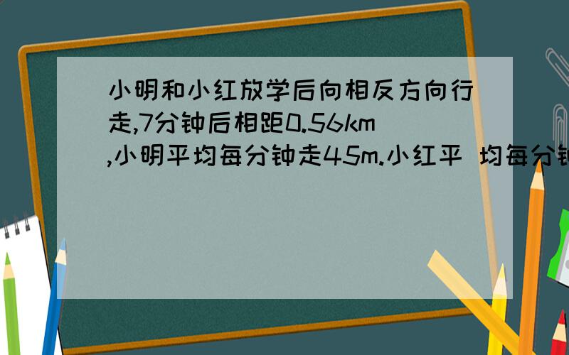 小明和小红放学后向相反方向行走,7分钟后相距0.56km,小明平均每分钟走45m.小红平 均每分钟走多少米?