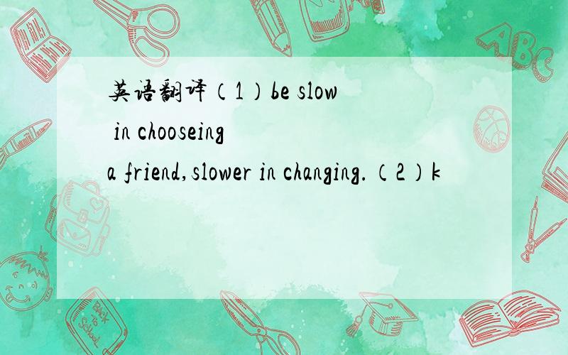 英语翻译（1）be slow in chooseing a friend,slower in changing.（2）k