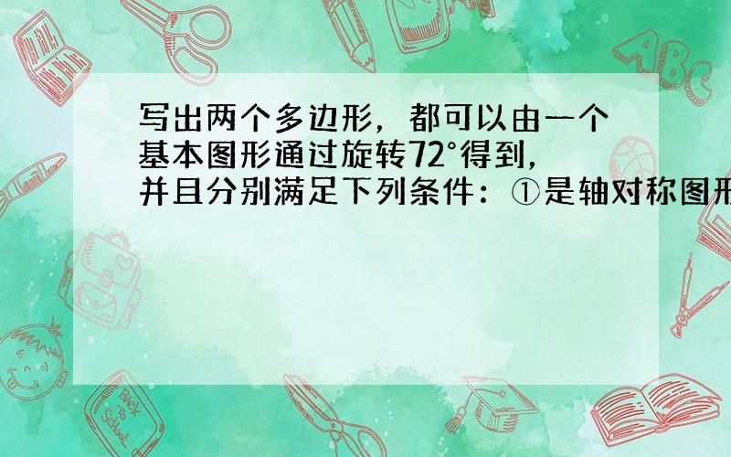 写出两个多边形，都可以由一个基本图形通过旋转72°得到，并且分别满足下列条件：①是轴对称图形但不是中心对称图形：____