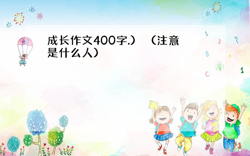 成长作文400字.） （注意是什么人）